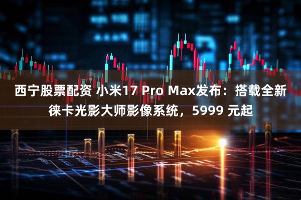 西宁股票配资 小米17 Pro Max发布：搭载全新徕卡光影大师影像系统，5999 元起