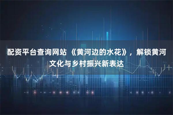 配资平台查询网站 《黄河边的水花》，解锁黄河文化与乡村振兴新表达