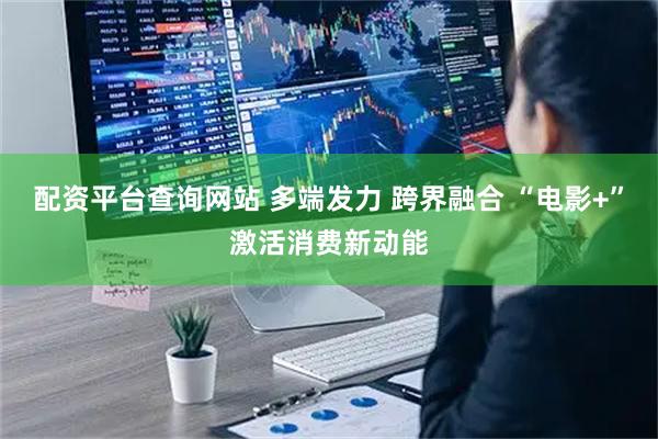 配资平台查询网站 多端发力 跨界融合 “电影+”激活消费新动能