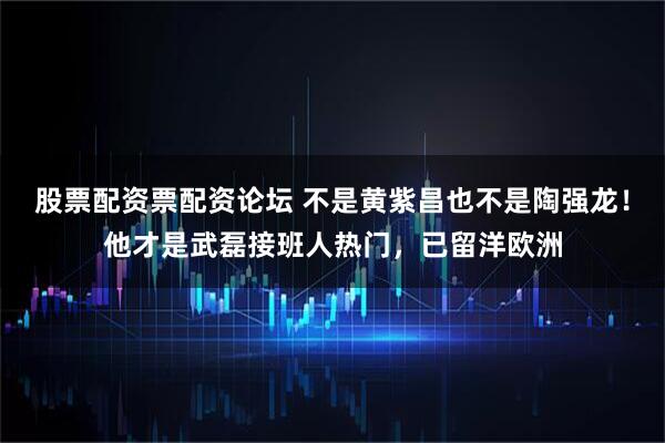 股票配资票配资论坛 不是黄紫昌也不是陶强龙！他才是武磊接班人热门，已留洋欧洲