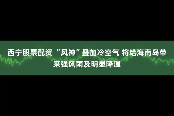 西宁股票配资 “风神”叠加冷空气 将给海南岛带来强风雨及明显降温