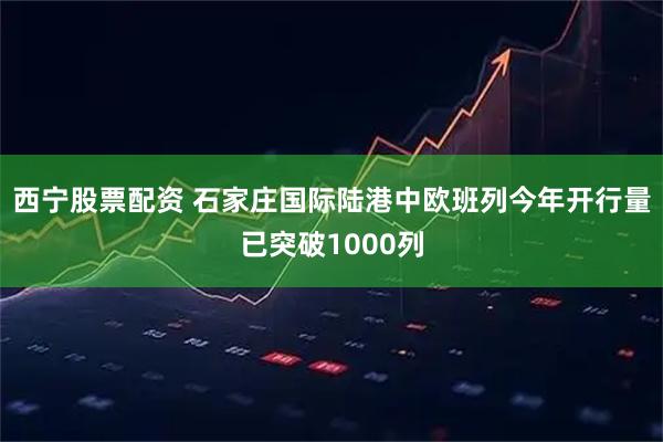 西宁股票配资 石家庄国际陆港中欧班列今年开行量已突破1000列