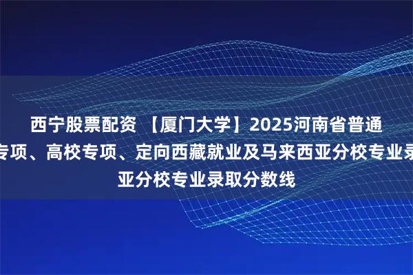 西宁股票配资 【厦门大学】2025河南省普通批、国家专项、高校专项、定向西藏就业及马来西亚分校专业录取分数线