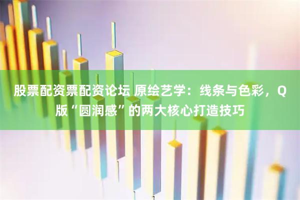 股票配资票配资论坛 原绘艺学:线条与色彩,Q版“圆润感”的两大核心打造技巧