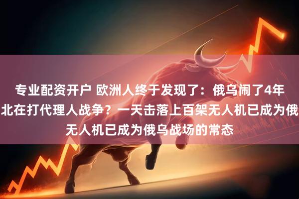 专业配资开户 欧洲人终于发现了：俄乌闹了4年，合着是华强北在打代理人战争？一天击落上百架无人机已成为俄乌战场的常态