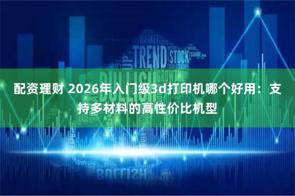 配资理财 2026年入门级3d打印机哪个好用：支持多材料的高性价比机型