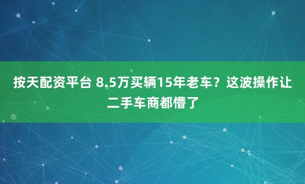 按天配资平台 8.5万买辆15年老车？这波操作让二手车商都懵了