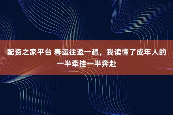 配资之家平台 春运往返一趟，我读懂了成年人的一半牵挂一半奔赴