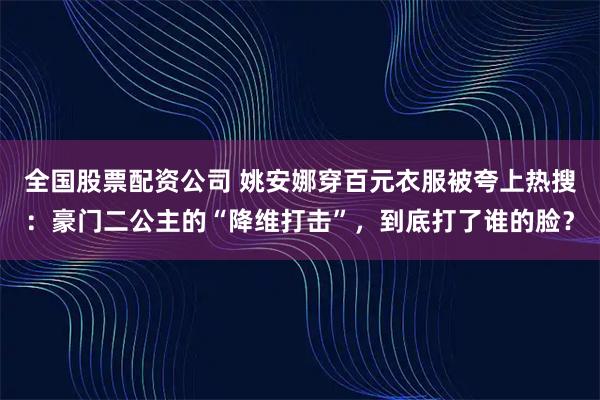 全国股票配资公司 姚安娜穿百元衣服被夸上热搜:豪门二公主的“降维打击”,到底打了谁的脸?