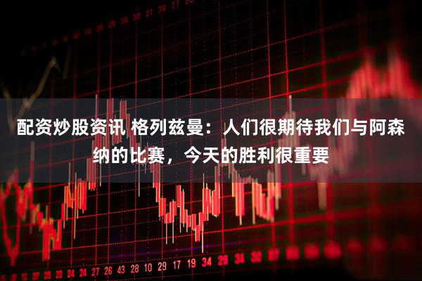 配资炒股资讯 格列兹曼：人们很期待我们与阿森纳的比赛，今天的胜利很重要