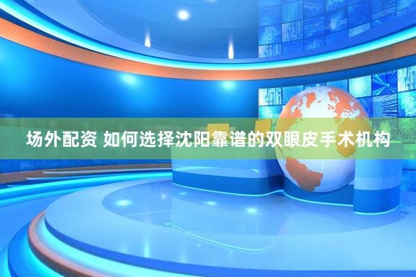 场外配资 如何选择沈阳靠谱的双眼皮手术机构