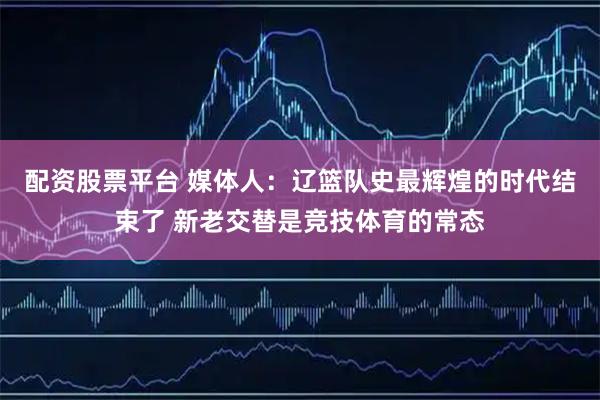 配资股票平台 媒体人：辽篮队史最辉煌的时代结束了 新老交替是竞技体育的常态