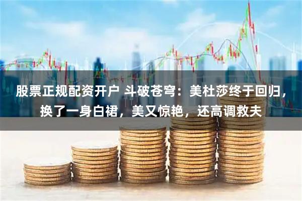 股票正规配资开户 斗破苍穹：美杜莎终于回归，换了一身白裙，美又惊艳，还高调救夫