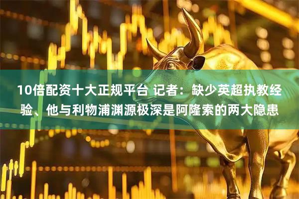 10倍配资十大正规平台 记者:缺少英超执教经验、他与利物浦渊源极深是阿隆索的两大隐患