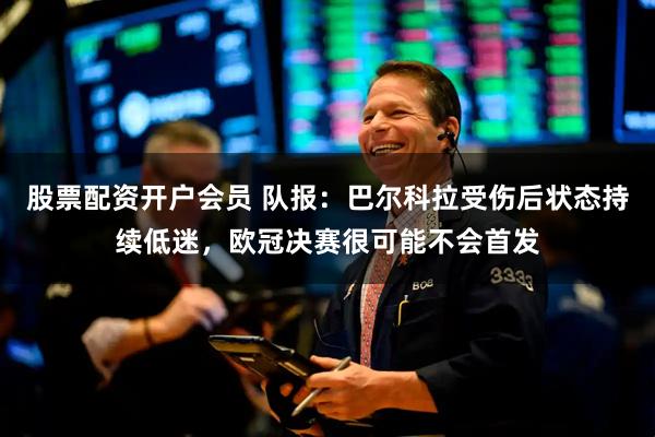 股票配资开户会员 队报：巴尔科拉受伤后状态持续低迷，欧冠决赛很可能不会首发