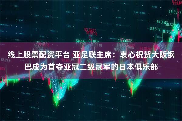 线上股票配资平台 亚足联主席：衷心祝贺大阪钢巴成为首夺亚冠二级冠军的日本俱乐部