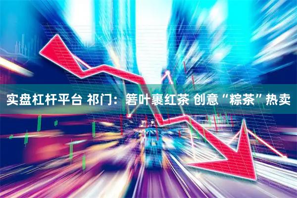 实盘杠杆平台 祁门：箬叶裹红茶 创意“粽茶”热卖