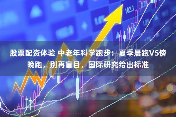 股票配资体验 中老年科学跑步：夏季晨跑VS傍晚跑，别再盲目，国际研究给出标准