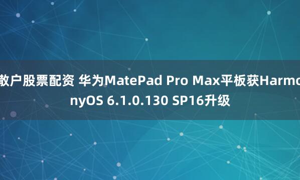 散户股票配资 华为MatePad Pro Max平板获HarmonyOS 6.1.0.130 SP16升级