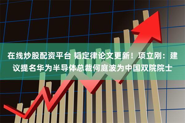 在线炒股配资平台 韬定律论文更新！项立刚：建议提名华为半导体总裁何庭波为中国双院院士