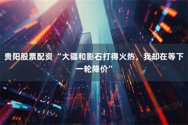 贵阳股票配资 “大疆和影石打得火热,我却在等下一轮降价”
