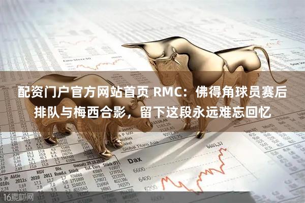 配资门户官方网站首页 RMC：佛得角球员赛后排队与梅西合影，留下这段永远难忘回忆