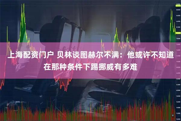上海配资门户 贝林谈图赫尔不满：他或许不知道在那种条件下踢挪威有多难