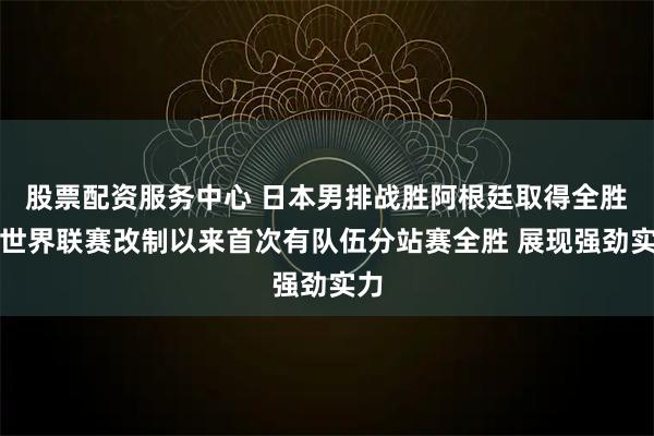 股票配资服务中心 日本男排战胜阿根廷取得全胜!世界联赛改制以来首次有队伍分站赛全胜 展现强劲实力