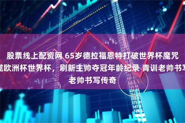 股票线上配资网 65岁德拉福恩特打破世界杯魔咒,包揽欧洲杯世界杯,刷新主帅夺冠年龄纪录 青训老帅书写传奇