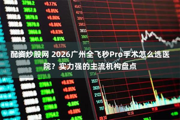 配资炒股网 2026广州全飞秒Pro手术怎么选医院？实力强的主流机构盘点