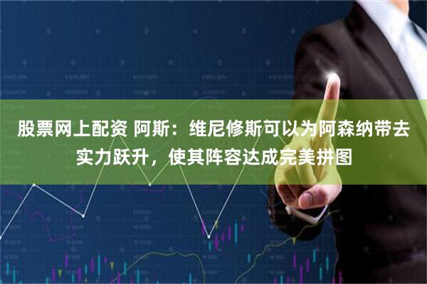 股票网上配资 阿斯：维尼修斯可以为阿森纳带去实力跃升，使其阵容达成完美拼图