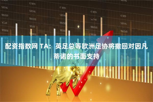 配资指数网 TA：英足总等欧洲足协将撤回对因凡蒂诺的书面支持