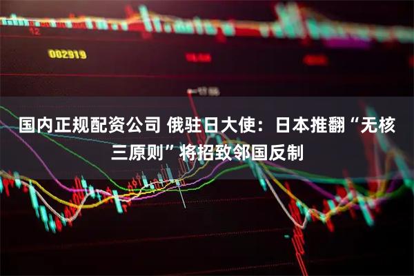国内正规配资公司 俄驻日大使:日本推翻“无核三原则”将招致邻国反制
