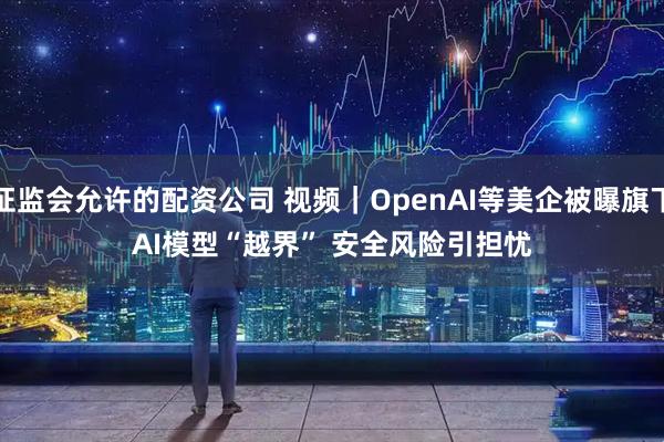 证监会允许的配资公司 视频｜OpenAI等美企被曝旗下AI模型“越界” 安全风险引担忧
