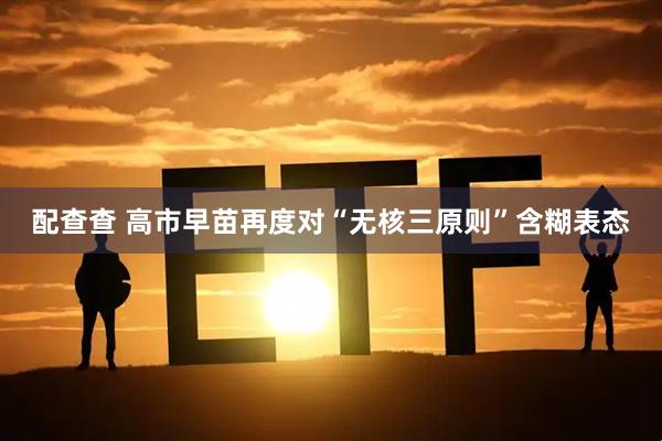 配查查 高市早苗再度对“无核三原则”含糊表态