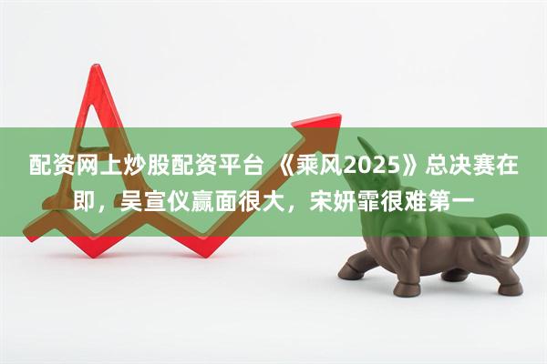 配资网上炒股配资平台 《乘风2025》总决赛在即，吴宣仪赢面很大，宋妍霏很难第一
