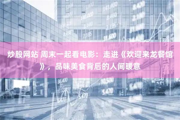 炒股网站 周末一起看电影：走进《欢迎来龙餐馆》，品味美食背后的人间暖意
